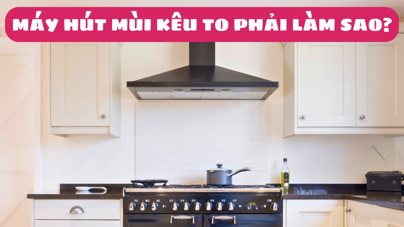 Máy hút mùi kêu to phải làm sao? Nguyên nhân và cách xử lý